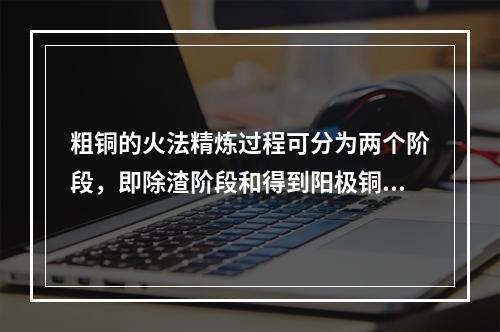 粗铜的火法精炼过程可分为两个阶段，即除渣阶段和得到阳极铜，两