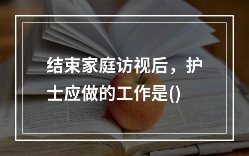 结束家庭访视后，护士应做的工作是()