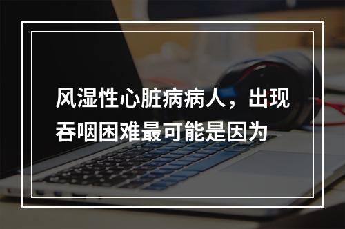 风湿性心脏病病人，出现吞咽困难最可能是因为