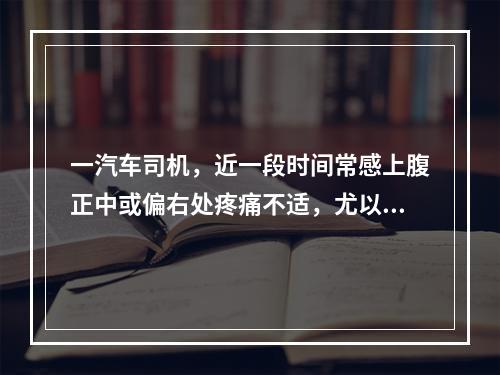 一汽车司机，近一段时间常感上腹正中或偏右处疼痛不适，尤以夜间