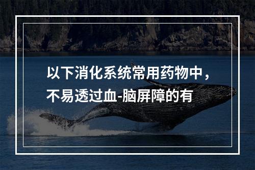 以下消化系统常用药物中，不易透过血-脑屏障的有