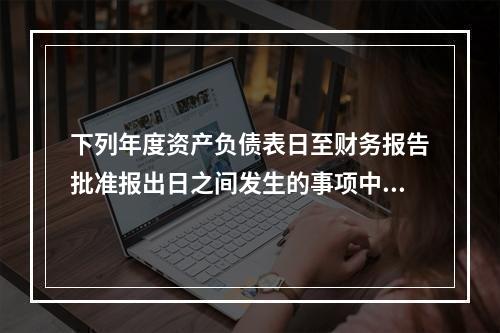 下列年度资产负债表日至财务报告批准报出日之间发生的事项中，属