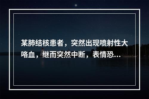 某肺结核患者，突然出现喷射性大咯血，继而突然中断，表情恐怖，