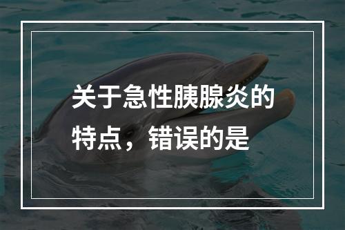 关于急性胰腺炎的特点，错误的是