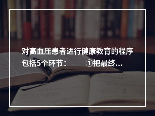 对高血压患者进行健康教育的程序包括5个环节：　　①把最终学习