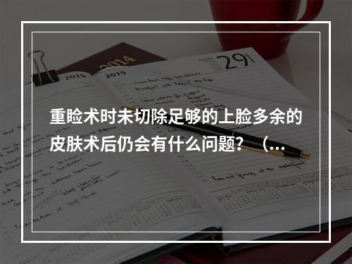 重睑术时未切除足够的上脸多余的皮肤术后仍会有什么问题？（　　