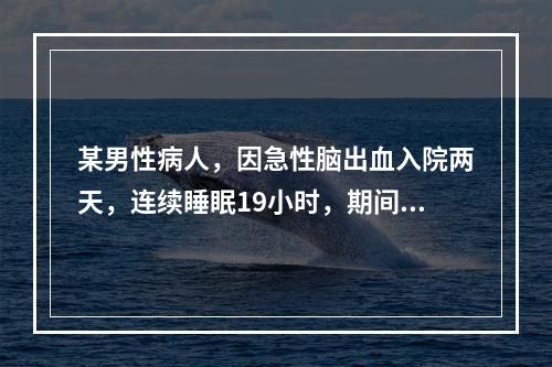 某男性病人，因急性脑出血入院两天，连续睡眠19小时，期间呼之