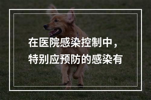 在医院感染控制中，特别应预防的感染有