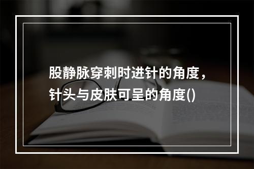 股静脉穿刺时进针的角度，针头与皮肤可呈的角度()