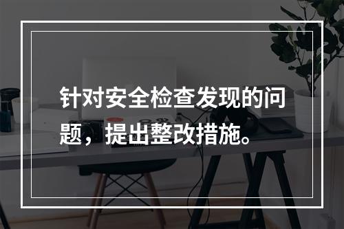 针对安全检查发现的问题，提出整改措施。