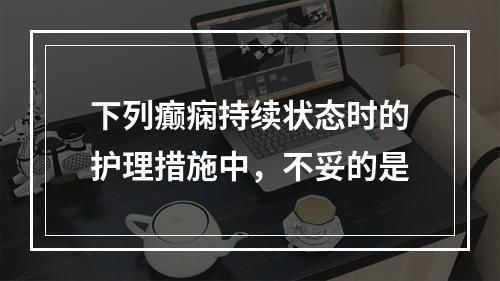 下列癫痫持续状态时的护理措施中，不妥的是