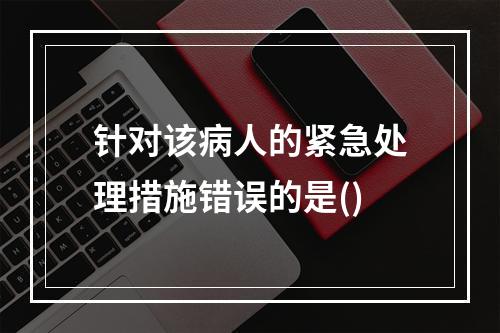 针对该病人的紧急处理措施错误的是()