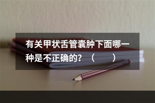 有关甲状舌管囊肿下面哪一种是不正确的？（　　）