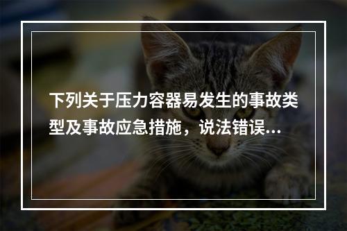 下列关于压力容器易发生的事故类型及事故应急措施，说法错误的是