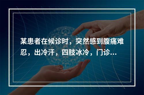 某患者在候诊时，突然感到腹痛难忍，出冷汗，四肢冰冷，门诊护士