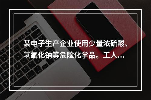 某电子生产企业使用少量浓硫酸、氢氧化钠等危险化学品。工人在作