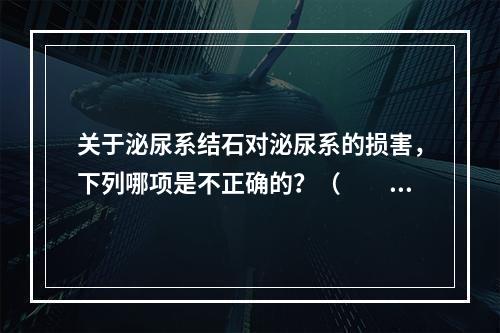 关于泌尿系结石对泌尿系的损害，下列哪项是不正确的？（　　）