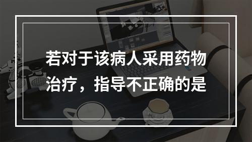 若对于该病人采用药物治疗，指导不正确的是