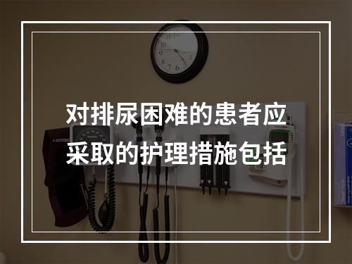 对排尿困难的患者应采取的护理措施包括