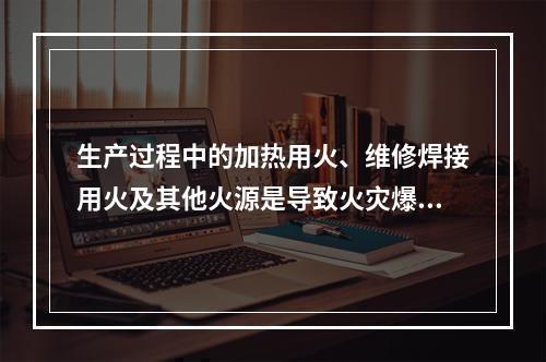 生产过程中的加热用火、维修焊接用火及其他火源是导致火灾爆炸最