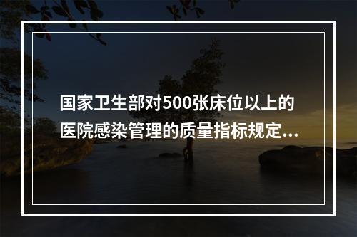 国家卫生部对500张床位以上的医院感染管理的质量指标规定：医