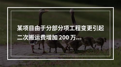 某项目由于分部分项工程变更引起二次搬运费增加 200 万，环