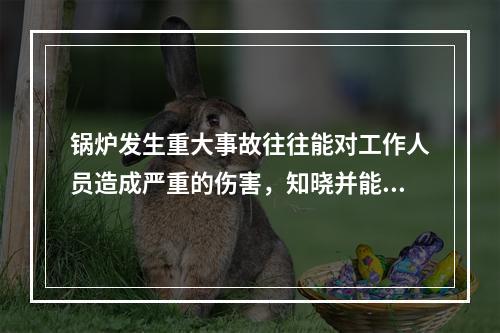 锅炉发生重大事故往往能对工作人员造成严重的伤害，知晓并能够实