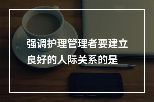 强调护理管理者要建立良好的人际关系的是