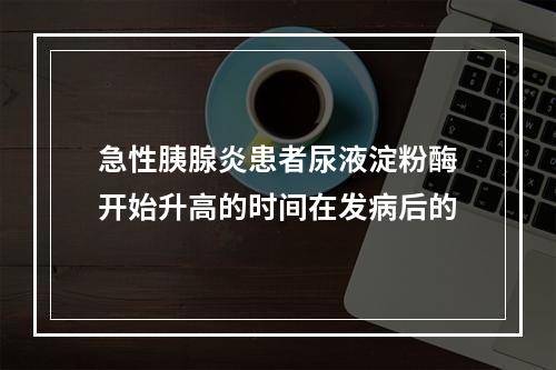 急性胰腺炎患者尿液淀粉酶开始升高的时间在发病后的