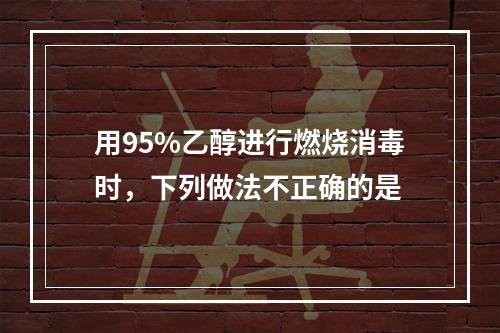 用95%乙醇进行燃烧消毒时，下列做法不正确的是