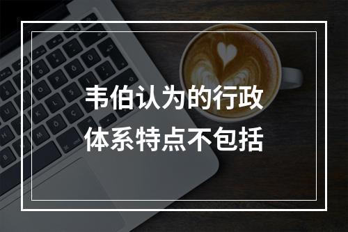 韦伯认为的行政体系特点不包括