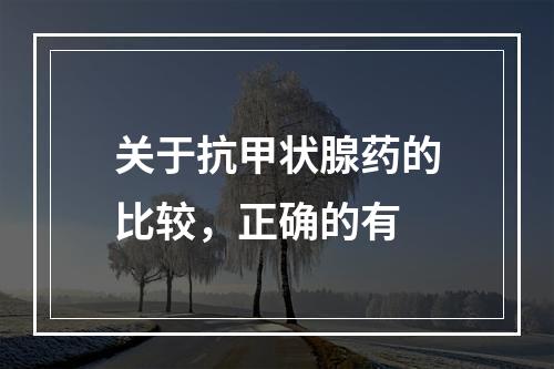 关于抗甲状腺药的比较，正确的有