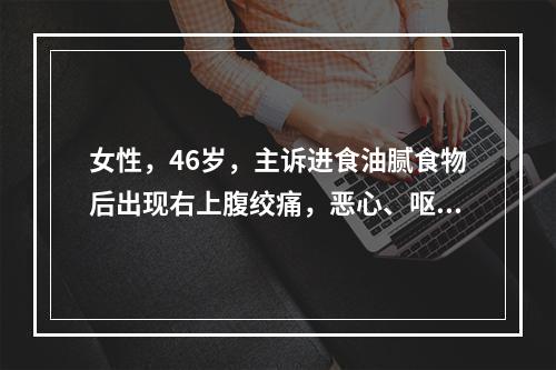 女性，46岁，主诉进食油腻食物后出现右上腹绞痛，恶心、呕吐，