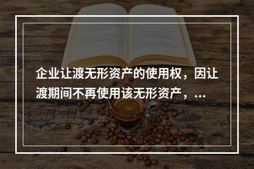 企业让渡无形资产的使用权，因让渡期间不再使用该无形资产，应当