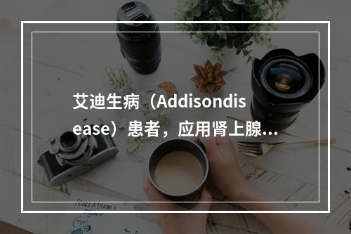 艾迪生病（Addisondisease）患者，应用肾上腺皮质