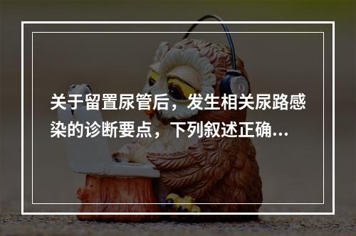 关于留置尿管后，发生相关尿路感染的诊断要点，下列叙述正确的是