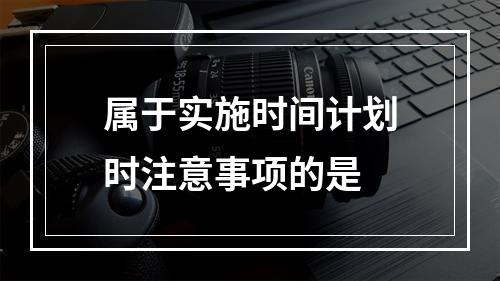 属于实施时间计划时注意事项的是