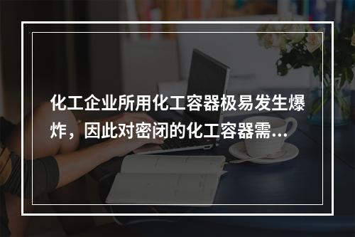 化工企业所用化工容器极易发生爆炸，因此对密闭的化工容器需要采