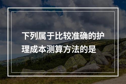 下列属于比较准确的护理成本测算方法的是