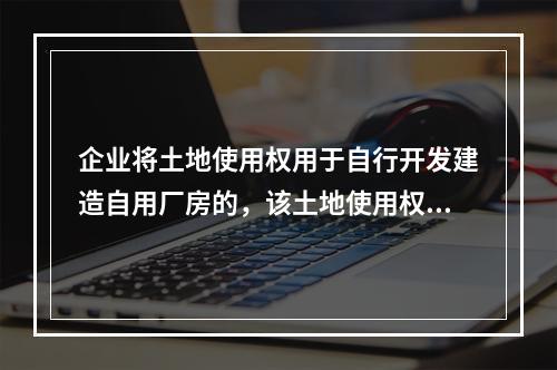 企业将土地使用权用于自行开发建造自用厂房的，该土地使用权与厂