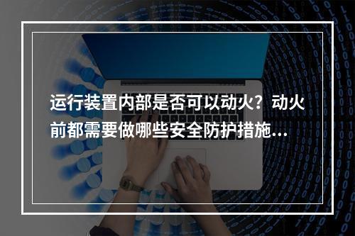 运行装置内部是否可以动火？动火前都需要做哪些安全防护措施？