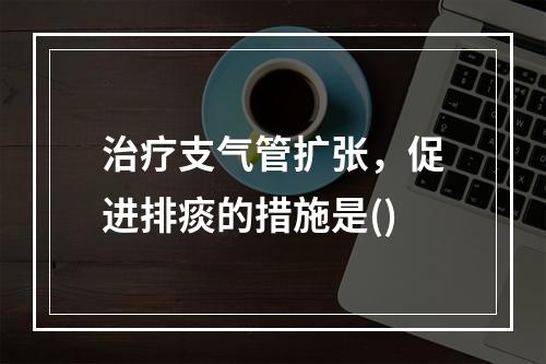 治疗支气管扩张，促进排痰的措施是()