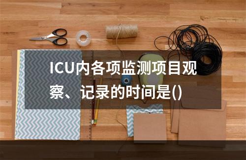 ICU内各项监测项目观察、记录的时间是()