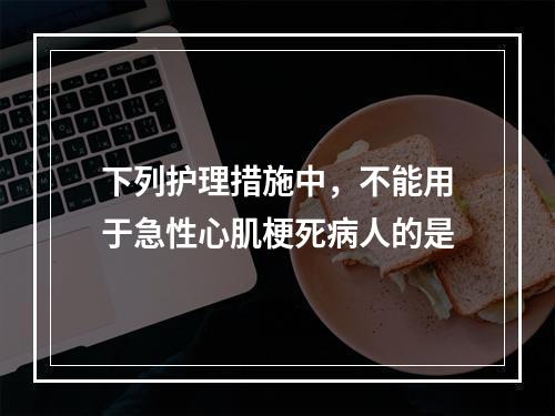 下列护理措施中，不能用于急性心肌梗死病人的是