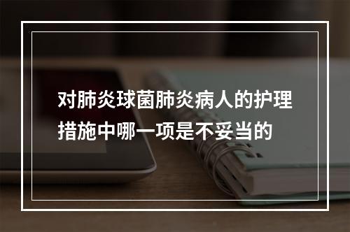 对肺炎球菌肺炎病人的护理措施中哪一项是不妥当的