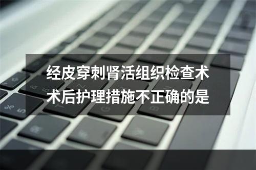 经皮穿刺肾活组织检查术术后护理措施不正确的是