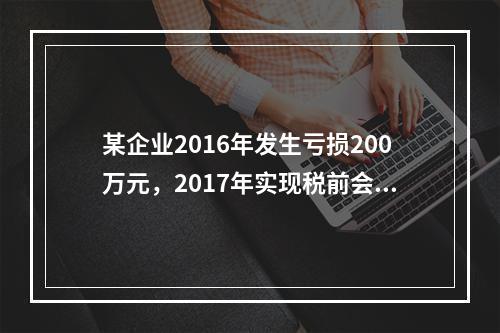 某企业2016年发生亏损200万元，2017年实现税前会计利