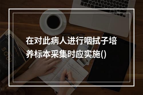 在对此病人进行咽拭子培养标本采集时应实施()