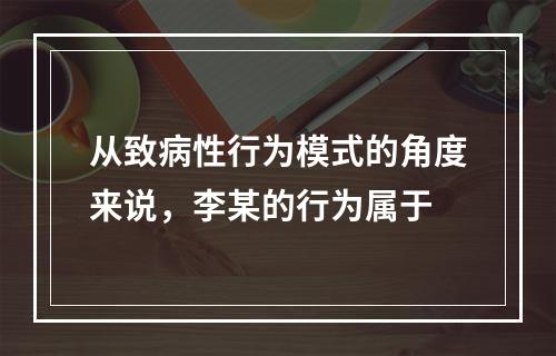 从致病性行为模式的角度来说，李某的行为属于