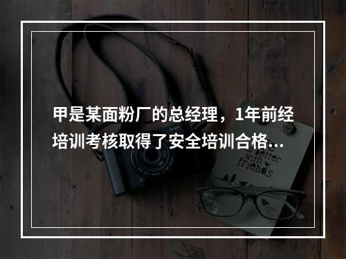 甲是某面粉厂的总经理，1年前经培训考核取得了安全培训合格证。